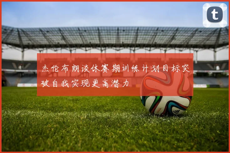 杰伦布朗谈休赛期训练计划目标突破自我实现更高潜力