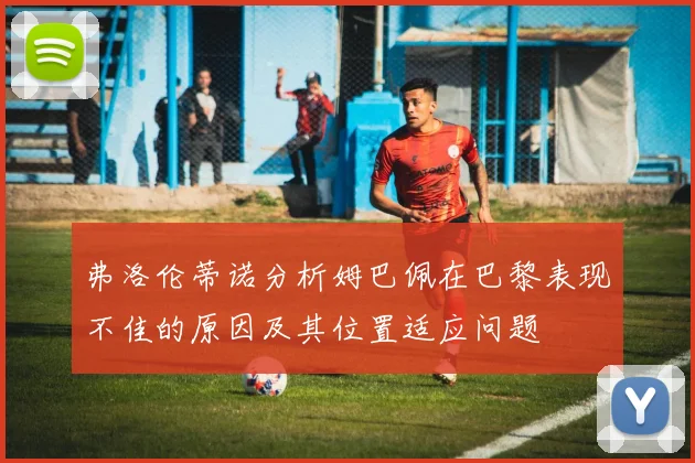 弗洛伦蒂诺分析姆巴佩在巴黎表现不佳的原因及其位置适应问题