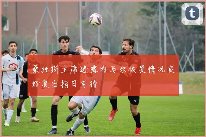 桑托斯主席透露内马尔恢复情况良好复出指日可待