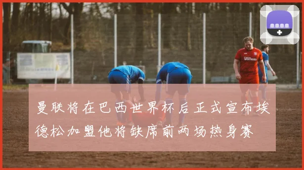 曼联将在巴西世界杯后正式宣布埃德松加盟他将缺席前两场热身赛