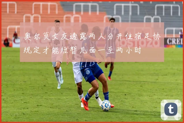 奥尔莫女友透露两人分开住宿足协规定才能短暂见面一至两小时