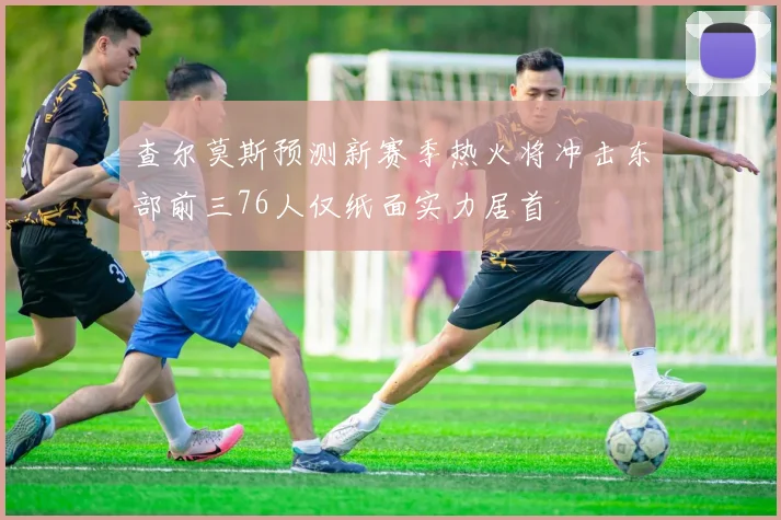 查尔莫斯预测新赛季热火将冲击东部前三76人仅纸面实力居首
