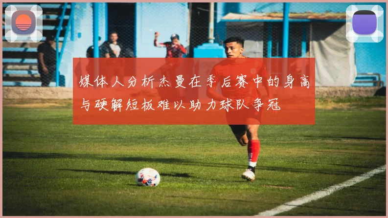 媒体人分析杰曼在季后赛中的身高与硬解短板难以助力球队争冠