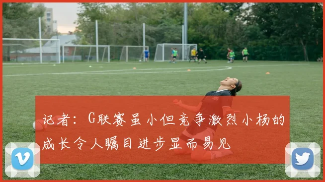 记者：G联赛虽小但竞争激烈小杨的成长令人瞩目进步显而易见