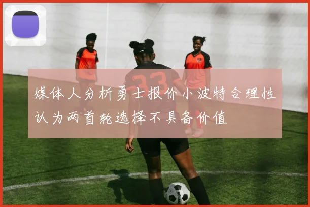媒体人分析勇士报价小波特合理性认为两首轮选择不具备价值