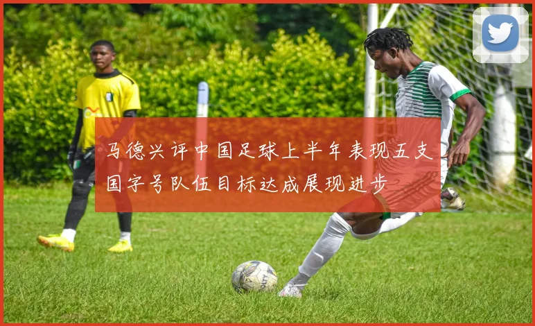 马德兴评中国足球上半年表现五支国字号队伍目标达成展现进步