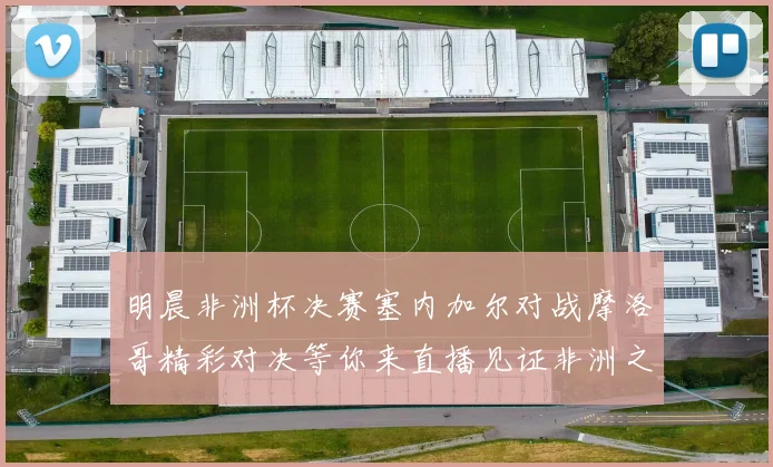 明晨非洲杯决赛塞内加尔对战摩洛哥精彩对决等你来直播见证非洲之王的诞生