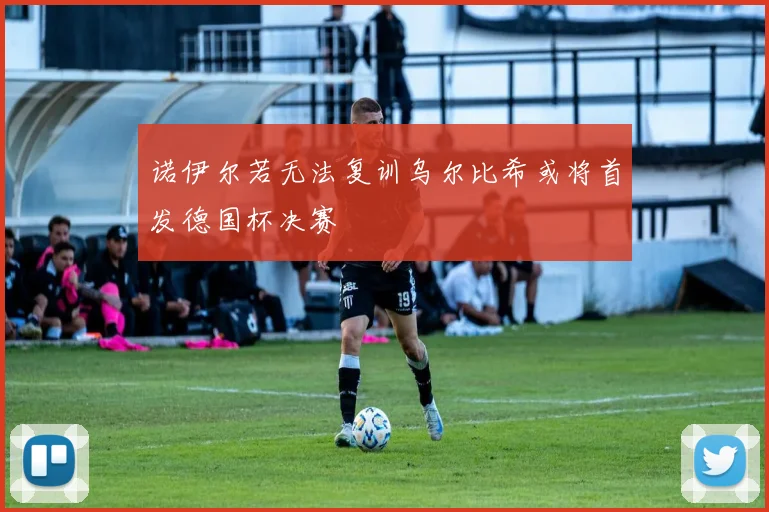 诺伊尔若无法复训乌尔比希或将首发德国杯决赛