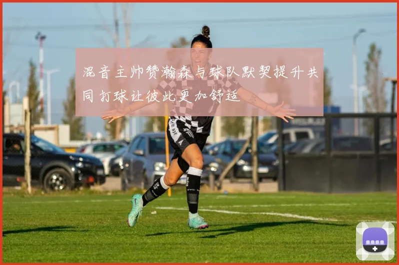 混音主帅赞瀚森与球队默契提升共同打球让彼此更加舒适