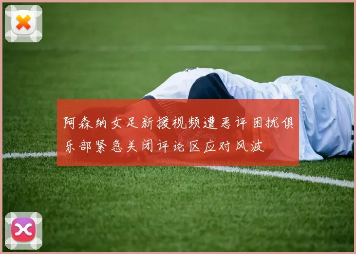 阿森纳女足新援视频遭恶评困扰俱乐部紧急关闭评论区应对风波