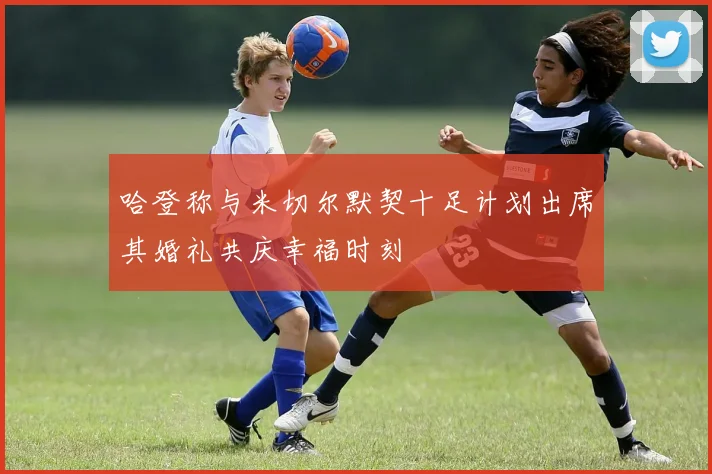 哈登称与米切尔默契十足计划出席其婚礼共庆幸福时刻