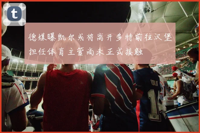 德媒曝凯尔或将离开多特前往汉堡担任体育主管尚未正式接触