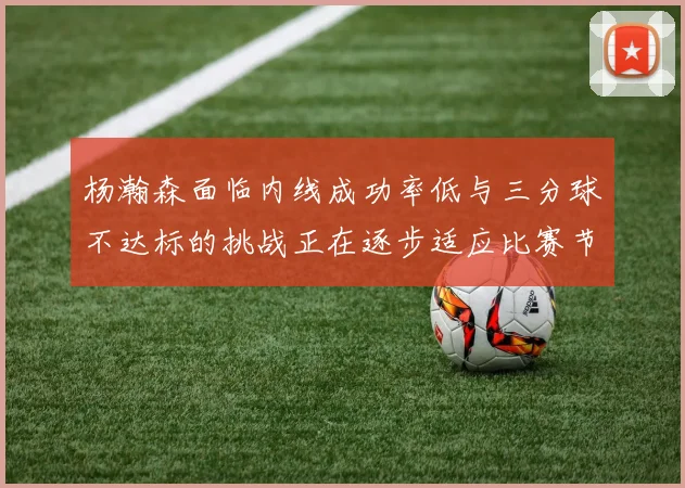 杨瀚森面临内线成功率低与三分球不达标的挑战正在逐步适应比赛节奏