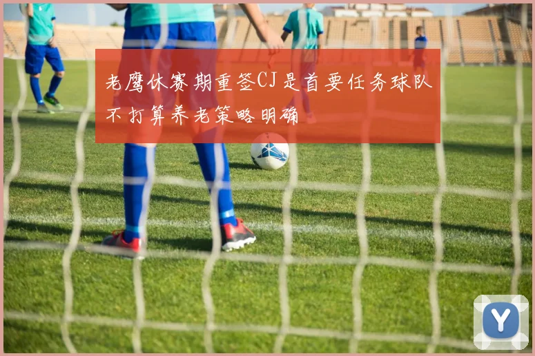 老鹰休赛期重签CJ是首要任务球队不打算养老策略明确