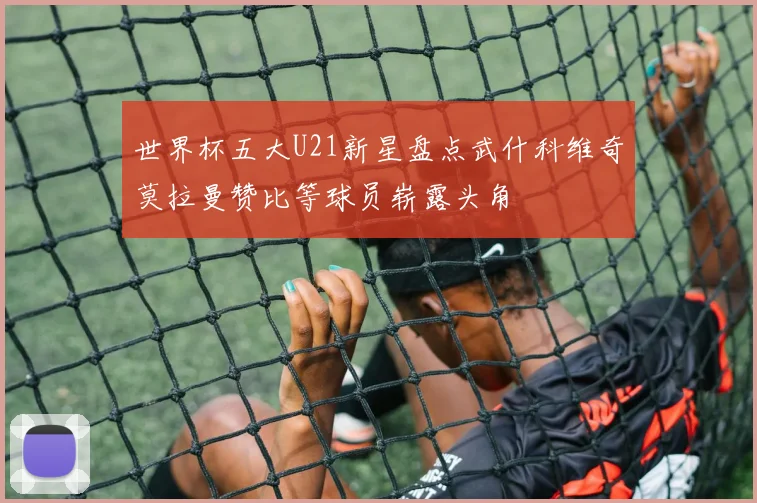 世界杯五大U21新星盘点武什科维奇莫拉曼赞比等球员崭露头角