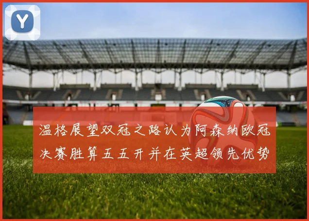 温格展望双冠之路认为阿森纳欧冠决赛胜算五五开并在英超领先优势明显