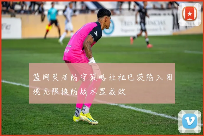 篮网灵活防守策略让祖巴茨陷入困境无限换防战术显成效