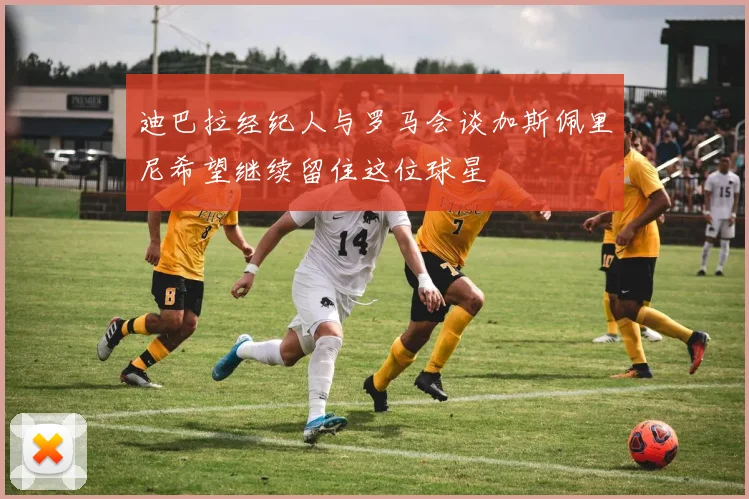 迪巴拉经纪人与罗马会谈加斯佩里尼希望继续留住这位球星