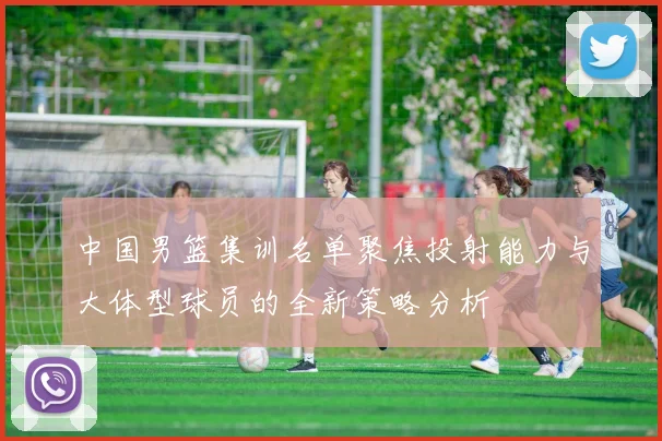 中国男篮集训名单聚焦投射能力与大体型球员的全新策略分析