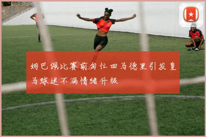 姆巴佩比赛前匆忙回马德里引发皇马球迷不满情绪升级